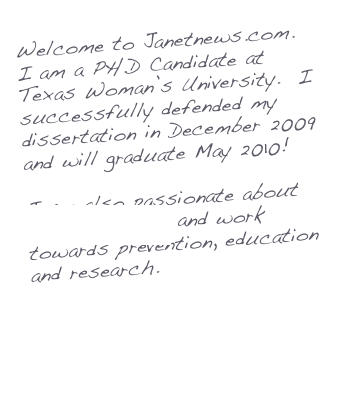 Welcome to Janetnews.com.  I am a PH.D Candidate at Texas Woman’s University.  I successfully defended my dissertation in December 2009 and will graduate May 2010!

I am also passionate about Ovarian Cancer and work towards prevention, education and research.

More about Me...

