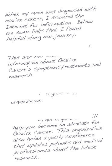 When my mom was diagnosed with ovarian cancer, I scoured the Internet for information. Below are some links that I found helpful along our journey.
National Cancer Institute: This site has extensive information about Ovarian Cancer’s symptoms,treatments and research.
National Ovarian Cancer
Coalition: A great support organization.
Ovarian Cancer National
Alliance-This organization will help you become an advocate for Ovarian Cancer. This organization also holds a yearly conference that updates patients and medical professionals about the latest research.