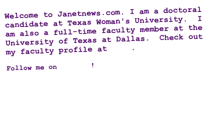 Welcome to Janetnews.com. I am a doctoral candidate at Texas Woman's University.  I am also a full-time faculty member at the University of Texas at Dallas.  Check out my faculty profile at  UTD.

Follow me on Twitter!

